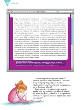 BLOQUE IV126
Comenta en grupo las opiniones sobre las
creencias populares acerca de la salud. Considera
la siguiente pregunta para guiar la plática.
¿Qué relación pueden tener las creencias populares
con la diversidad cultural?
Trata de recordar si conoces algún remedio
popular para algún malestar: picadura de insectos,
tos, torceduras, hipo. ¿Sabes cuál es la explicación
científica y la sugerencia médica alópata para tratar
ese malestar?
José Luis Figueroa Hernández,
“Reflexiones respecto a las plantas medicinales y su enseñanza en medicina”, en Revista
Digital Universitaria. vol. 10, núm. 9, 19 de septiembre de 2009, disponible en: <www.revista.
unam.mx/vol.10/num9/art57/art57.pdf>. Consulta: 27 de noviembre de 2013.
amplio cúmulo de especies vegetales cuya
acciónterapéuticaaúnnosehaconfirmado.
Es por eso que la herbolaria mexicana es
una alternativa viable para encontrar nue-
vos tratamientos contra las enfermedades
degenerativas como el cáncer, la artrosis,
la esclerosis múltiple, la enfermedad de
Alzheimer, la diabetes, etcétera.
A pesar de los vertiginosos avances de la
ciencia en general, y de la medicina en parti-
cular,estápendienteeltratamientoidóneode
diversasenfermedadescomoelsidaylagripa,
a pesar del gran recurso que representa la
síntesis química de las plantas medicinales.
Noobstante,esmayorlaesperanzadeencon-
trar nuevos medicamentos al indagar entre
los recursos milenarios, como los utilizados
en la dieta común, hacia los que se han enfo-
cado los estudios científicos en busca de la
quimioprevencióndeenfermedadesmúltiples.
Por lo tanto, es primordial recuperar y reva-
lorar el saber tradicional popular con respecto
al usode plantas; esdecir, aprovecharlascomo
recurso, así como reconocer sus virtudes y
analizar las relaciones hombre-planta, desde el
puntodevistaantropológico,ecológico,botánicoy
medicinal.Apesardelsupuestodequelasetnias
actuales tienen escasa/nula información pre-
hispánica “escrita”, han conservado el saber de
lamedicinatradicionalpormediodelatradición
oral,comounlegadodeconocimientosantiguos
quesubsistecomounaalternativadesaludpara
personasprovenientesdelosestratossociales
bajos de México en distintos estados, así como
los habitantes de los suburbios de las grandes
ciudades,quienesutilizanlamedicinatradicional
como un recurso importante de atención para
la salud, pues es de bajo costo y fácil acceso, en
contraposiciónalacostosamedicinaalopática.
www.revista.unam.mx/vol.10/num9/art55/int55.htm
ESP-6-P-124-157.indd 126 19/08/15 12:30
 