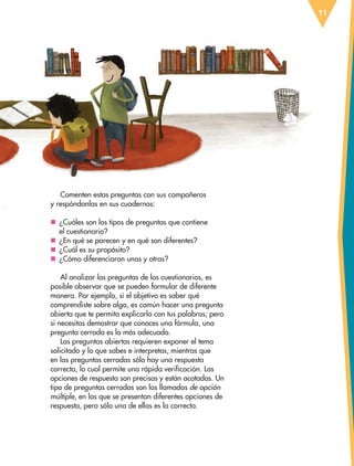 11
Comenten estas preguntas con sus compañeros
y respóndanlas en sus cuadernos:
nn ¿Cuáles son los tipos de preguntas que contiene
el cuestionario?
nn ¿En qué se parecen y en qué son diferentes?
nn ¿Cuál es su propósito?
nn ¿Cómo diferenciaron unas y otras?
Al analizar las preguntas de los cuestionarios, es
posible observar que se pueden formular de diferente
manera. Por ejemplo, si el objetivo es saber qué
comprendiste sobre algo, es común hacer una pregunta
abierta que te permita explicarlo con tus palabras; pero
si necesitas demostrar que conoces una fórmula, una
pregunta cerrada es lo más adecuado.
Las preguntas abiertas requieren exponer el tema
solicitado y lo que sabes e interpretas, mientras que
en las preguntas cerradas sólo hay una respuesta
correcta, lo cual permite una rápida verificación. Las
opciones de respuesta son precisas y están acotadas. Un
tipo de preguntas cerradas son las llamadas de opción
múltiple, en las que se presentan diferentes opciones de
respuesta, pero sólo una de ellas es la correcta.
ESP-6-P-001-041.indd 11 19/08/15 12:12
 