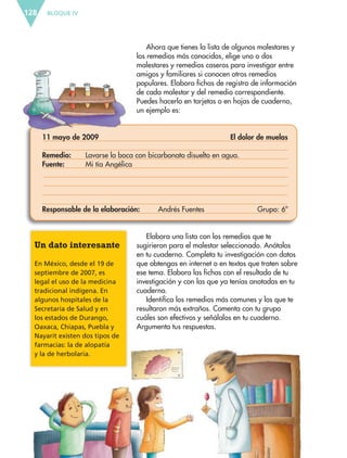 BLOQUE IV128
Elabora una lista con los remedios que te
sugirieron para el malestar seleccionado. Anótalos
en tu cuaderno. Completa tu investigación con datos
que obtengas en internet o en textos que traten sobre
ese tema. Elabora las fichas con el resultado de tu
investigación y con las que ya tenías anotadas en tu
cuaderno.
Identifica los remedios más comunes y los que te
resultaron más extraños. Comenta con tu grupo
cuáles son efectivos y señálalos en tu cuaderno.
Argumenta tus respuestas.
Un dato interesante
En México, desde el 19 de
septiembre de 2007, es
legal el uso de la medicina
tradicional indígena. En
algunos hospitales de la
Secretaría de Salud y en
los estados de Durango,
Oaxaca, Chiapas, Puebla y
Nayarit existen dos tipos de
farmacias: la de alopatía
y la de herbolaria.
Ahora que tienes la lista de algunos malestares y
los remedios más conocidos, elige uno o dos
malestares y remedios caseros para investigar entre
amigos y familiares si conocen otros remedios
populares. Elabora fichas de registro de información
de cada malestar y del remedio correspondiente.
Puedes hacerlo en tarjetas o en hojas de cuaderno,
un ejemplo es:
11 mayo de 2009 El dolor de muelas
Remedio: Lavarse la boca con bicarbonato disuelto en agua.
Fuente: Mi tía Angélica
Responsable de la elaboración: Andrés Fuentes Grupo: 6º
ESP-6-P-124-157.indd 128 19/08/15 12:30
 