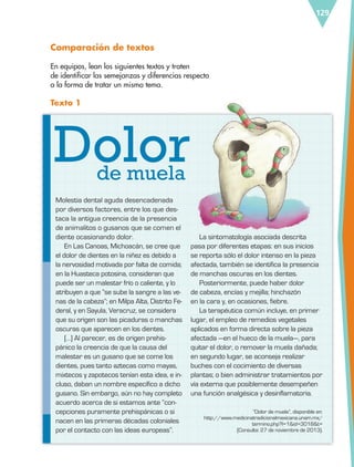 129
Comparación de textos
En equipos, lean los siguientes textos y traten
de identificar las semejanzas y diferencias respecto
a la forma de tratar un mismo tema.
Texto 1
Molestia dental aguda desencadenada
por diversos factores, entre los que des-
taca la antigua creencia de la presencia
de animalitos o gusanos que se comen el
diente ocasionando dolor.
En Las Canoas, Michoacán, se cree que
el dolor de dientes en la niñez es debido a
la nervosidad motivada por falta de comida;
en la Huasteca potosina, consideran que
puede ser un malestar frío o caliente, y lo
atribuyen a que “se sube la sangre a las ve-
nas de la cabeza”; en Milpa Alta, Distrito Fe-
deral, y en Sayula, Veracruz, se considera
que su origen son las picaduras o manchas
oscuras que aparecen en los dientes.
[…] Al parecer, es de origen prehis-
pánico la creencia de que la causa del
malestar es un gusano que se come los
dientes, pues tanto aztecas como mayas,
mixtecos y zapotecos tenían esta idea, e in-
cluso, daban un nombre específico a dicho
gusano. Sin embargo, aún no hay completo
acuerdo acerca de si estamos ante “con-
cepciones puramente prehispánicas o si
nacen en las primeras décadas coloniales
por el contacto con las ideas europeas”.
La sintomatología asociada descrita
pasa por diferentes etapas: en sus inicios
se reporta sólo el dolor intenso en la pieza
afectada, también se identifica la presencia
de manchas oscuras en los dientes.
Posteriormente, puede haber dolor
de cabeza, encías y mejilla; hinchazón
en la cara y, en ocasiones, fiebre.
La terapéutica común incluye, en primer
lugar, el empleo de remedios vegetales
aplicados en forma directa sobre la pieza
afectada —en el hueco de la muela—, para
quitar el dolor, o remover la muela dañada;
en segundo lugar, se aconseja realizar
buches con el cocimiento de diversas
plantas; o bien administrar tratamientos por
vía externa que posiblemente desempeñen
una función analgésica y desinflamatoria.
“Dolor de muela”, disponible en:
http://www.medicinatradicionalmexicana.unam.mx/
termino.php?l=1&id=3018&t=
(Consulta: 27 de noviembre de 2013).
Dolorde muela
ESP-6-P-124-157.indd 129 19/08/15 12:30
 