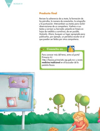 BLOQUE IV134
Producto final
Revisen la coherencia de su texto, la formación de
los párrafos, la manera de conectarlos, la ortografía
y la puntuación. Intercambien sus textos para recibir
observaciones de un compañero. Vuelvan a sus
textos y corrijan su borrador, pásenlo en limpio en
hojas de rotafolio o cartulinas; de ser posible,
ilústrenlo. Ahora, busquen un lugar apropiado para
publicarlos, por ejemplo, un periódico escolar en el
que puedan ser leídos por otros compañeros.
Consulta en…
Para conocer más del tema, entra al portal
Primaria TIC:
‹http://basica.primariatic.sep.gob.mx› y anota
medicina tradicional en el buscador de la
pestaña Busca.
ESP-6-P-124-157.indd 134 19/08/15 12:30
 