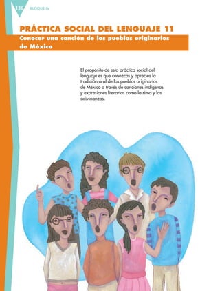 BLOQUE IV136
PRÁCTICA SOCIAL DEL LENGUAJE 11
Conocer una canción de los pueblos originarios
de México
El propósito de esta práctica social del
lenguaje es que conozcas y aprecies la
tradición oral de los pueblos originarios
de México a través de canciones indígenas
y expresiones literarias como la rima y las
adivinanzas.
ESP-6-P-124-157.indd 136 19/08/15 12:30
 