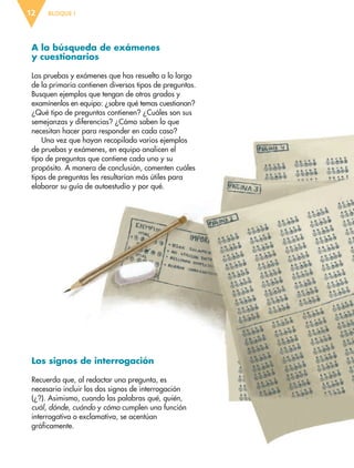 BLOQUE I12
A la búsqueda de exámenes
y cuestionarios
Las pruebas y exámenes que has resuelto a lo largo
de la primaria contienen diversos tipos de preguntas.
Busquen ejemplos que tengan de otros grados y
examínenlos en equipo: ¿sobre qué temas cuestionan?
¿Qué tipo de preguntas contienen? ¿Cuáles son sus
semejanzas y diferencias? ¿Cómo saben lo que
necesitan hacer para responder en cada caso?
Una vez que hayan recopilado varios ejemplos
de pruebas y exámenes, en equipo analicen el
tipo de preguntas que contiene cada uno y su
propósito. A manera de conclusión, comenten cuáles
tipos de preguntas les resultarían más útiles para
elaborar su guía de autoestudio y por qué.
Los signos de interrogación
Recuerda que, al redactar una pregunta, es
necesario incluir los dos signos de interrogación
(¿?). Asimismo, cuando las palabras qué, quién,
cuál, dónde, cuándo y cómo cumplen una función
interrogativa o exclamativa, se acentúan
gráficamente.
ESP-6-P-001-041.indd 12 19/08/15 12:12
 