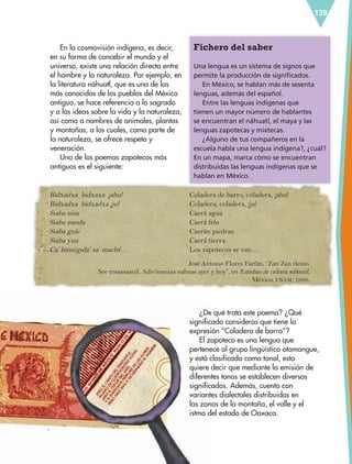 139
Fichero del saber
Una lengua es un sistema de signos que
permite la producción de significados.
En México, se hablan más de sesenta
lenguas, además del español.
Entre las lenguas indígenas que
tienen un mayor número de hablantes
se encuentran el náhuatl, el maya y las
lenguas zapotecas y mixtecas.
¿Alguno de tus compañeros en la
escuela habla una lengua indígena?, ¿cuál?
En un mapa, marca cómo se encuentran
distribuidas las lenguas indígenas que se
hablan en México.
En la cosmovisión indígena, es decir,
en su forma de concebir el mundo y el
universo, existe una relación directa entre
el hombre y la naturaleza. Por ejemplo, en
la literatura náhuatl, que es una de las
más conocidas de los pueblos del México
antiguo, se hace referencia a lo sagrado
y a las ideas sobre la vida y la naturaleza,
así como a nombres de animales, plantas
y montañas, a los cuales, como parte de
la naturaleza, se ofrece respeto y
veneración.
Uno de los poemas zapotecos más
antiguos es el siguiente:
Bidxadxa bidxaxa ¡ahu!
Bidxadxa bidxadxa ¡ju!
Siaba nisa
Siaba nanda
Siaba guíe
Siaba yuu
Ca’ binnigula’ sa’ maché…
Coladera de barro, coladera, ¡ahu!
Coladera, coladera, ¡ju!
Caerá agua
Caerá frío
Caerán piedras
Caerá tierra
Los zapotecos se van…
¿De qué trata este poema? ¿Qué
significado consideras que tiene la
expresión “Coladera de barro”?
El zapoteco es una lengua que
pertenece al grupo lingüístico otomangue,
y está clasificada como tonal, esto
quiere decir que mediante la emisión de
diferentes tonos se establecen diversos
significados. Además, cuenta con
variantes dialectales distribuidas en
las zonas de la montaña, el valle y el
istmo del estado de Oaxaca.
José Antonio Flores Farfán, “Zan Zan tleino.
See tosaasaanil. Adivinanzas nahuas ayer y hoy”, en Estudios de cultura náhuatl,
México, UNAM, 1996.
ESP-6-P-124-157.indd 139 19/08/15 12:30
 