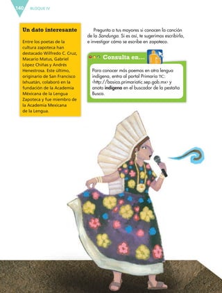 BLOQUE IV140
Pregunta a tus mayores si conocen la canción
de la Sandunga. Si es así, te sugerimos escribirla,
e investigar cómo se escribe en zapoteco.
Un dato interesante
Entre los poetas de la
cultura zapoteca han
destacado Wilfredo C. Cruz,
Macario Matus, Gabriel
López Chiñas y Andrés
Henestrosa. Este último,
originario de San Francisco
Ixhuatán, colaboró en la
fundación de la Academia
Méxicana de la Lengua
Zapoteca y fue miembro de
la Academia Mexicana
de la Lengua.
Consulta en…
Para conocer más poemas en otra lengua
indígena, entra al portal Primaria TIC:
‹http://basica.primariatic.sep.gob.mx› y
anota indígena en el buscador de la pestaña
Busca.
Consulta en…
ESP-6-P-124-157.indd 140 19/08/15 12:30
 