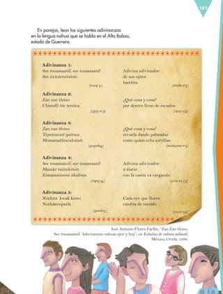 141
Adivinanza 1:
See tosaasaanil, see tosaasaanil
See iixtetetsitsinte.
Adivinanza 2:
Zan zan tleino
Chimalli itic tentica.
Adivinanza 3:
Zan zan tleino
Tepetozcatl quitoca
Momamatlaxcalotiuh.
Adivinanza 4:
See tosaasaanil, see tosaasaanil
Maaske tsiitsikitsin
Kimamatinemi iikaltsin.
Adivinanza 5:
Nochita kwak kiawi
Notlakeenpatla.
En parejas, lean las siguientes adivinanzas
en la lengua nahua que se habla en el Alto Balsas,
estado de Guerrero.
Adivina adivinador:
de sus ojitos
tuertita.
¿Qué cosa y cosa?
por dentro lleno de escudos.
¿Qué cosa y cosa?
revuela dando palmadas
como quien echa tortillas.
Adivina adivinador:
a diario
con la casita va cargando.
Cada vez que llueve
cambia de vestido.
(Akoxa)
(Cachilli)
(Papalotl)
(Wilaka)
(Tepeetl)
(Laaguja)
(Elchile)
(Lamariposa)
(Elcaracol)
(Elcerro)
José Antonio Flores Farfán, “Zan Zan tleino.
See tosaasaanil. Adivinanzas nahuas ayer y hoy”, en Estudios de cultura náhuatl,
México, UNAM, 1996.
ESP-6-P-124-157.indd 141 19/08/15 12:30
 