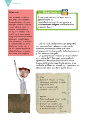 BLOQUE IV142
Consulta en…A buscar
Con ayuda de un adulto,
encuentra un hablante de
lengua indígena para que
te diga o dicte una canción,
rima o adivinanza en su
lengua, y su significado
en español; anótala en tu
cuaderno. Si no conoces a
ninguna persona que hable
alguna de estas lenguas,
busca información en libros
o sitios electrónicos. En tu
Biblioteca Escolar y en la
de Aula podrás encontrar
algún título que te puede
ayudar en este proyecto.
Para conocer más sobre el tema, entra al
portal Primaria TIC:
‹http://basica.primariatic.sep.gob.mx› y
anota educación indígena en el buscador de
la pestaña Busca.
Chol
Juñya jach mi ikajel ksu’beñety:
añ iwuty pe ma’añik mi ik’eloñla,
iyopol mach juñik,
wa’al pe ma’añik yok.
Awujilix chuki y wi’il.
Mocho
Naba kiwalatawet juune’ bwelta.
Ji’a chrt pero mu chila.
Ja’e xchet mu jani cheet jum.
Yan’an ju’I pero mu ji’a choq
ti’ bowital ni kawitsa ke jani.
Una vez recabada la información, compártela
con tus compañeros y elabora carteles con las
canciones, adivinanzas o rimas que hayas
conseguido. Revisa la ortografía de las traducciones;
y si es necesario, corrígela.
¿Te gustaron las adivinanzas que te presentamos
en la página 141? Bien, pues ahora tendrás la
oportunidad de conocer adivinanzas en varias
lenguas de la familia maya. Presta atención a las
similitudes y diferencias entre ellas y comenta con tus
compañeros a qué consideras que se deben.
(Tye’)
(We’tee’)
ESP-6-P-124-157.indd 142 19/08/15 12:30
 