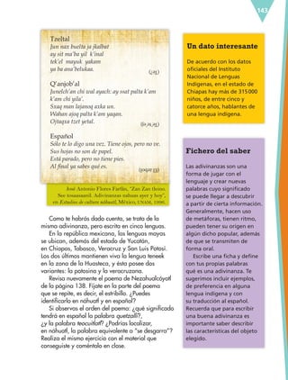 143
Tzeltal
Jun nax buelta ja jkalbat
ay sit ma’ba yil k’inal
tek’el mayuk yakam
ya ba ana’belukaa.
Q’anjob’al
Junelch’an chi wal ayach: ay ssat palta k’am
k’am chi yila’.
Sxaq man lajanoq axka un.
Wahan ajoq palta k’am yaqan.
Ojtaqxa tzet yetal.
Español
Sólo te lo digo una vez. Tiene ojos, pero no ve.
Sus hojas no son de papel.
Está parado, pero no tiene pies.
Al final ya sabes qué es.
Como te habrás dado cuenta, se trata de la
misma adivinanza, pero escrita en cinco lenguas.
En la república mexicana, las lenguas mayas
se ubican, además del estado de Yucatán,
en Chiapas, Tabasco, Veracruz y San Luis Potosí.
Los dos últimos mantienen viva la lengua teneek
en la zona de la Huasteca, y ésta posee dos
variantes: la potosina y la veracruzana.
Revisa nuevamente el poema de Nezahualcóyotl
de la página 138. Fíjate en la parte del poema
que se repite, es decir, el estribillo. ¿Puedes
identificarlo en náhuatl y en español?
Si observas el orden del poema: ¿qué significado
tendrá en español la palabra quetzalli?,
¿y la palabra teocuitlatl? ¿Podrías localizar,
en náhuatl, la palabra equivalente a “se desgarra”?
Realiza el mismo ejercicio con el material que
conseguiste y coméntalo en clase.
Fichero del saber
Las adivinanzas son una
forma de jugar con el
lenguaje y crear nuevas
palabras cuyo significado
se puede llegar a descubrir
a partir de cierta información.
Generalmente, hacen uso
de metáforas, tienen ritmo,
pueden tener su origen en
algún dicho popular, además
de que se transmiten de
forma oral.
Escribe una ficha y define
con tus propias palabras
qué es una adivinanza. Te
sugerimos incluir ejemplos,
de preferencia en alguna
lengua indígena y con
su traducción al español.
Recuerda que para escribir
una buena adivinanza es
importante saber describir
las características del objeto
elegido.
Un dato interesante
De acuerdo con los datos
oficiales del Instituto
Nacional de Lenguas
Indígenas, en el estado de
Chiapas hay más de 315000
niños, de entre cinco y
catorce años, hablantes de
una lengua indígena.
(Te?)
(Te’te’ej)
(Elárbol)
José Antonio Flores Farfán, “Zan Zan tleino.
See tosaasaanil. Adivinanzas nahuas ayer y hoy”,
en Estudios de cultura náhuatl, México, UNAM, 1996.
ESP-6-P-124-157.indd 143 19/08/15 12:30
 