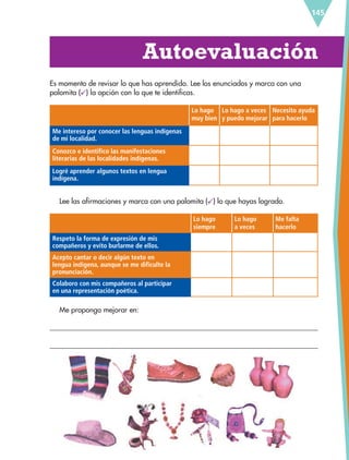 145
Autoevaluación
Es momento de revisar lo que has aprendido. Lee los enunciados y marca con una
palomita ( ) la opción con la que te identificas.
Lo hago
muy bien
Lo hago a veces
y puedo mejorar
Necesito ayuda
para hacerlo
Me intereso por conocer las lenguas indígenas
de mi localidad.
Conozco e identifico las manifestaciones
literarias de las localidades indígenas.
Logré aprender algunos textos en lengua
indígena.
Lee las afirmaciones y marca con una palomita ( ) lo que hayas logrado.
Lo hago
siempre
Lo hago
a veces
Me falta
hacerlo
Respeto la forma de expresión de mis
compañeros y evito burlarme de ellos.
Acepto cantar o decir algún texto en
lengua indígena, aunque se me dificulte la
pronunciación.
Colaboro con mis compañeros al participar
en una representación poética.
Me propongo mejorar en:
ESP-6-P-124-157.indd 145 19/08/15 12:30
 
