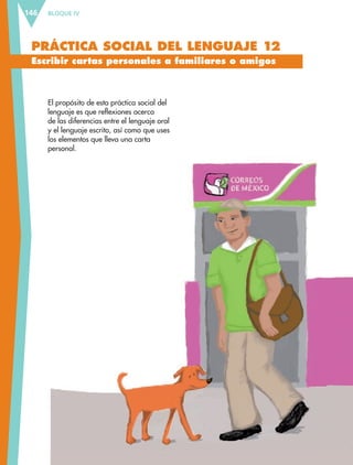 BLOQUE IV146
PRÁCTICA SOCIAL DEL LENGUAJE 12
Escribir cartas personales a familiares o amigos
El propósito de esta práctica social del
lenguaje es que reflexiones acerca
de las diferencias entre el lenguaje oral
y el lenguaje escrito, así como que uses
los elementos que lleva una carta
personal.
ESP-6-P-124-157.indd 146 19/08/15 12:30
 