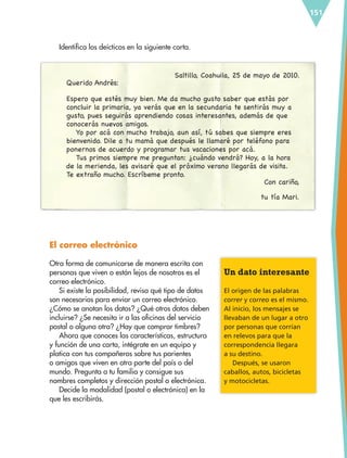 151
Identifica los deícticos en la siguiente carta.
Saltillo, Coahuila, 25 de mayo de 2010.
Querido Andrés:
Espero que estés muy bien. Me da mucho gusto saber que estás por
concluir la primaria, ya verás que en la secundaria te sentirás muy a
gusto, pues seguirás aprendiendo cosas interesantes, además de que
conocerás nuevos amigos.
Yo por acá con mucho trabajo, aun así, tú sabes que siempre eres
bienvenido. Dile a tu mamá que después le llamaré por teléfono para
ponernos de acuerdo y programar tus vacaciones por acá.
Tus primos siempre me preguntan: ¿cuándo vendrá? Hoy, a la hora
de la merienda, les avisaré que el próximo verano llegarás de visita.
Te extraño mucho. Escríbeme pronto.
Con cariño,
tu tía Mari.
El correo electrónico
Otra forma de comunicarse de manera escrita con
personas que viven o están lejos de nosotros es el
correo electrónico.
Si existe la posibilidad, revisa qué tipo de datos
son necesarios para enviar un correo electrónico.
¿Cómo se anotan los datos? ¿Qué otros datos deben
incluirse? ¿Se necesita ir a las oficinas del servicio
postal o alguna otra? ¿Hay que comprar timbres?
Ahora que conoces las características, estructura
y función de una carta, intégrate en un equipo y
platica con tus compañeros sobre tus parientes
o amigos que viven en otra parte del país o del
mundo. Pregunta a tu familia y consigue sus
nombres completos y dirección postal o electrónica.
Decide la modalidad (postal o electrónica) en la
que les escribirás.
Un dato interesante
El origen de las palabras
correr y correo es el mismo.
Al inicio, los mensajes se
llevaban de un lugar a otro
por personas que corrían
en relevos para que la
correspondencia llegara
a su destino.
Después, se usaron
caballos, autos, bicicletas
y motocicletas.
ESP-6-P-124-157.indd 151 19/08/15 12:30
 