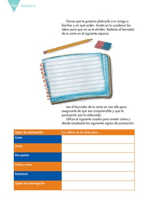 BLOQUE IV152
Piensa qué te gustaría platicarle a tu amigo o
familiar y en qué orden. Anota en tu cuaderno las
ideas para que no se te olviden. Redacta el borrador
de tu carta en el siguiente espacio.
Lee el borrador de tu carta en voz alta para
asegurarte de que sea comprensible y que la
puntuación sea la adecuada.
Utiliza el siguiente cuadro para anotar cómo y
dónde empleaste los siguientes signos de puntuación.
Signo de puntuación Lo utilicé en la carta para…
Coma
Punto
Dos puntos
Punto y coma
Paréntesis
Signos de interrogación
ESP-6-P-124-157.indd 152 19/08/15 12:30
 