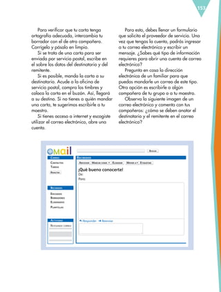 RECIBIDOS
ARCHIVAR
REDACTAR
BUSCAR
MARCAR COMO ELIMINAR MOVER A ETIQUETAR
CORREO
RECIBIDOS
ACTIVIDAD
CONTACTOS
ENVIADOS
¡Qué bueno conocerte!
De:
Para:
Responder Reenviar
BORRADORES
REVISANDO CORREO
ELIMINADOS
PLANTILLAS
TAREAS
153
Para verificar que tu carta tenga
ortografía adecuada, intercambia tu
borrador con el de otro compañero.
Corrígelo y pásalo en limpio.
Si se trata de una carta para ser
enviada por servicio postal, escribe en
el sobre los datos del destinatario y del
remitente.
Si es posible, manda la carta a su
destinatario. Acude a la oficina de
servicio postal, compra los timbres y
coloca la carta en el buzón. Así, llegará
a su destino. Si no tienes a quién mandar
una carta, te sugerimos escribirle a tu
maestro.
Si tienes acceso a internet y escogiste
utilizar el correo electrónico, abre una
cuenta.
Para esto, debes llenar un formulario
que solicita el proveedor de servicio. Una
vez que tengas la cuenta, podrás ingresar
a tu correo electrónico y escribir un
mensaje. ¿Sabes qué tipo de información
requieres para abrir una cuenta de correo
electrónico?
Pregunta en casa la dirección
electrónica de un familiar para que
puedas mandarle un correo de este tipo.
Otra opción es escribirle a algún
compañero de tu grupo o a tu maestro.
Observa la siguiente imagen de un
correo electrónico y comenta con tus
compañeros: ¿cómo se deben anotar el
destinatario y el remitente en el correo
electrónico?
ESP-6-P-124-157.indd 153 19/08/15 12:30
 