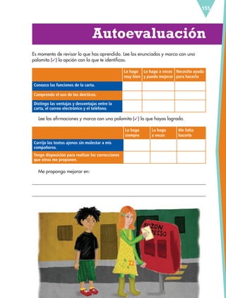 155
Autoevaluación
Es momento de revisar lo que has aprendido. Lee los enunciados y marca con una
palomita ( ) la opción con la que te identificas.
Lo hago
muy bien
Lo hago a veces
y puedo mejorar
Necesito ayuda
para hacerlo
Conozco las funciones de la carta.
Comprendo el uso de los deícticos.
Distingo las ventajas y desventajas entre la
carta, el correo electrónico y el teléfono.
Lee las afirmaciones y marca con una palomita ( ) lo que hayas logrado.
Lo hago
siempre
Lo hago
a veces
Me falta
hacerlo
Corrijo los textos ajenos sin molestar a mis
compañeros.
Tengo disposición para realizar las correcciones
que otros me proponen.
Me propongo mejorar en:
ESP-6-P-124-157.indd 155 19/08/15 12:30
 