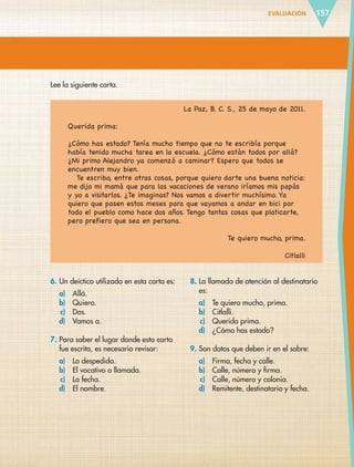 EVALUACIÓN 157
Lee la siguiente carta.
La Paz, B. C. S., 25 de mayo de 2011.
Querida prima:
¿Cómo has estado? Tenía mucho tiempo que no te escribía porque
había tenido mucha tarea en la escuela. ¿Cómo están todos por allá?
¿Mi primo Alejandro ya comenzó a caminar? Espero que todos se
encuentren muy bien.
Te escribo, entre otras cosas, porque quiero darte una buena noticia:
me dijo mi mamá que para las vacaciones de verano iríamos mis papás
y yo a visitarlos. ¿Te imaginas? Nos vamos a divertir muchísimo. Ya
quiero que pasen estos meses para que vayamos a andar en bici por
todo el pueblo como hace dos años. Tengo tantas cosas que platicarte,
pero prefiero que sea en persona.
Te quiero mucho, prima.
Citlalli
6. Un deíctico utilizado en esta carta es:
a) Allá.
b) Quiero.
c) Dos.
d) Vamos a.
7. Para saber el lugar donde esta carta
fue escrita, es necesario revisar:
a) La despedida.
b) El vocativo o llamada.
c) La fecha.
d) El nombre.
8. La llamada de atención al destinatario
es:
a) Te quiero mucho, prima.
b) Citlalli.
c) Querida prima.
d) ¿Cómo has estado?
9. Son datos que deben ir en el sobre:
a) Firma, fecha y calle.
b) Calle, número y firma.
c) Calle, número y colonia.
d) Remitente, destinatario y fecha.
ESP-6-P-124-157.indd 157 19/08/15 12:30
 