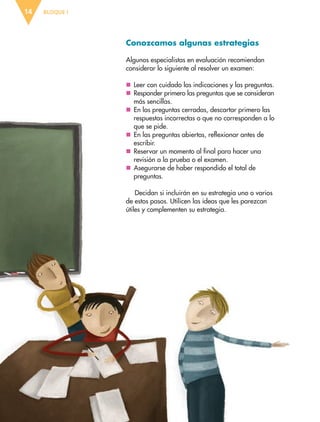 BLOQUE I14
Conozcamos algunas estrategias
Algunos especialistas en evaluación recomiendan
considerar lo siguiente al resolver un examen:
nn Leer con cuidado las indicaciones y las preguntas.
nn Responder primero las preguntas que se consideran
más sencillas.
nn En las preguntas cerradas, descartar primero las
respuestas incorrectas o que no corresponden a lo
que se pide.
nn En las preguntas abiertas, reflexionar antes de
escribir.
nn Reservar un momento al final para hacer una
revisión a la prueba o el examen.
nn Asegurarse de haber respondido el total de
preguntas.
Decidan si incluirán en su estrategia uno o varios
de estos pasos. Utilicen las ideas que les parezcan
útiles y complementen su estrategia.
ESP-6-P-001-041.indd 14 19/08/15 12:12
 