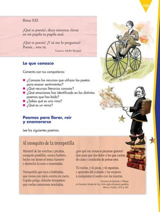 159
Rima XXI
¿Qué es poesía?, dices mientras clavas
en mi pupila tu pupila azul.
¿Qué es poesía? ¿Y tú me lo preguntas?
Poesía... eres tú.
Gustavo Adolfo Bécquer
Lo que conozco
Comenta con tus compañeros:
nn ¿Conoces los recursos que utilizan los poetas
para evocar sentimientos?
nn ¿Qué recursos literarios conoces?
nn ¿Qué emociones has identificado en los distintos
poemas que has leído?
nn ¿Sabes qué es una rima?
nn ¿Qué es un verso?
Poemas para llorar, reír
y enamorarse
Lee los siguientes poemas.
Ministril de las ronchas y picadas,
mosquito postillón, mosca barbero,
hecho me tienes el testuz harnero
y deshecha la cara a manotadas.
Trompetilla que toca a bofetadas,
que vienes con rejón contra mi cuero,
Cupido pulga, chinche trompetero
que vuelas comezones amoladas,
¿por qué me avisas si picarme quieres?
Que pues que das dolor a los que cantas,
de casta y condición de potras eres.
Tú vuelas, y tú picas, y tú espantas,
y aprendes del cuidado y las mujeres
a malquistar el sueño con las mantas.
Francisco de Quevedo y Villegas,
en Francisco Montes de Oca, Ocho siglos de poesía española,
México, Porrúa, 1979, p. 401.
Al mosquito de la trompetilla
¿por qué me avisas si picarme quieres?
Que pues que das dolor a los que cantas,
de casta y condición de potras eres.
Tú vuelas, y tú picas, y tú espantas,
y aprendes del cuidado y las mujeres
ESP-6-P-158-184.indd 159 19/08/15 12:31
 