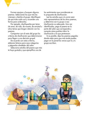BLOQUE V162
Formen equipos y busquen algunos
poemas. Seleccionen los que más les
interesen y leánlos al grupo. Identifiquen
de qué trata cada uno y acuerden una
forma para ordenarlos.
Por ejemplo, clasifíquenlos por tema:
de amor, de vida, de muerte, de amistad u
otros temas que tengan relación con los
poemas.
Compartan con el resto del grupo los
criterios de clasificación que determinaron
para llegar a una decisión grupal.
De acuerdo con estos criterios,
elaboren letreros para esas categorías
y péguenlos alrededor del salón.
Selecciona estrofas del poema que más
te haya gustado y que ejemplifica uno de
los sentimientos que consideraste en
tu propuesta de clasificación.
Lee las estrofas que a tu juicio sean
más representativas de los otros poemas,
y determina con tu grupo si esa
clasificación es adecuada. Una vez
identificadas, pega el poema en la
parte del salón que corresponde y
comenta cómo pudiste inferir la
clasificación a la que pertenecen.
Si es posible, deja los poemas pegados
donde están para que más tarde puedas
pegar en la pared los versos que tú y tu
grupo escriban.
ESP-6-P-158-184.indd 162 19/08/15 12:31
 