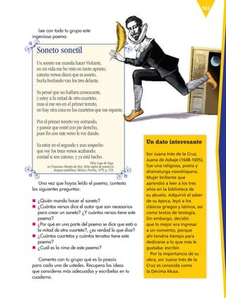 163
Una vez que hayas leído el poema, contesta
las siguientes preguntas:
nn ¿Quién manda hacer el soneto?
nn ¿Cuántos versos dice el autor que son necesarios
para crear un soneto? ¿Y cuántos versos tiene este
poema?
nn ¿Por qué en una parte del poema se dice que está a
la mitad de otro cuarteto?, ¿es verdad lo que dice?
nn ¿Cuántos cuartetos y cuántos tercetos tiene este
poema?
nn ¿Cuál es la rima de este poema?
Comenta con tu grupo qué es la poesía
para cada uno de ustedes. Recupera las ideas
que consideres más adecuadas y escríbelas en tu
cuaderno.
Soneto sonetil
Un soneto me manda hacer Violante,
en mi vida me he visto en tanto aprieto;
catorce versos dicen que es soneto,
burla burlando van los tres delante.
Yo pensé que no hallara consonante,
y estoy a la mitad de otro cuarteto;
mas si me veo en el primer terceto,
no hay otra cosa en los cuartetos que me espante.
Por el primer terceto voy entrando,
y parece que entré con pie derecho,
pues fin con este verso le voy dando.
Ya estoy en el segundo y aun sospecho
que voy los trece versos acabando;
contad si son catorce, y ya está hecho.
Un dato interesante
Sor Juana Inés de la Cruz,
Juana de Asbaje (1648-1695),
fue una religiosa, poeta y
dramaturga novohispana.
Mujer brillante que
aprendió a leer a los tres
años en la biblioteca de
su abuelo. Adquirió el saber
de su época, leyó a los
clásicos griegos y latinos, así
como textos de teología.
Sin embargo, decidió
que lo mejor era ingresar
a un convento, porque
ahí tendría tiempo para
dedicarse a lo que más le
gustaba: escribir.
Por la importancia de su
obra, sor Juana Inés de la
Cruz es conocida como
la Décima Musa.
Lee con todo tu grupo este
ingenioso poema.
Félix Lope de Vega,
en Francisco Montes de Oca, Ocho siglos de poesía en
lengua castellana, México, Porrúa, 1979, p. 219.
ESP-6-P-158-184.indd 163 18/11/15 12:09
 