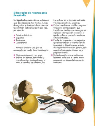 15
El borrador de nuestra guía
de estudio
Ha llegado el momento de que elabores tu
guía de autoestudio. Hay muchas formas
de organizar y sintetizar información que
te permitirán elaborar guías de este tipo,
por ejemplo:
nn Cuadros sinópticos
nn Esquemas
nn Resúmenes
nn Cuestionarios
Vamos a preparar una guía de
autoestudio por medio de un cuestionario:
nn Elige una asignatura y un tema.
nn Explora las lecturas, actividades y
procedimientos relacionados con el
tema, e identifica los subtemas, las
ideas clave, las actividades realizadas
y la relación entre los subtemas.
nn Elabora una lista de posibles preguntas
vinculadas con los aspectos que
identificaste (verifica que contengan los
signos de interrogación necesarios y
que las palabras que así lo requieran
estén acentuadas).
nn Escribe las respuestas a las preguntas
que elaboraste con la información del
tema elegido. Considera que se trata
de integrar la información general, sólo
necesitas los aspectos básicos para
preparar el tema.
nn Revisa tu cuestionario y verifica que
los temas en los que te sientas menos
preparado contengan la información
necesaria.
ESP-6-P-001-041.indd 15 19/08/15 12:12
 