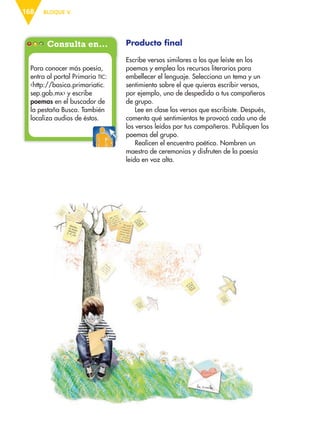 BLOQUE V168
Producto final
Escribe versos similares a los que leíste en los
poemas y emplea los recursos literarios para
embellecer el lenguaje. Selecciona un tema y un
sentimiento sobre el que quieras escribir versos,
por ejemplo, uno de despedida a tus compañeros
de grupo.
Lee en clase los versos que escribiste. Después,
comenta qué sentimientos te provocó cada uno de
los versos leídos por tus compañeros. Publiquen los
poemas del grupo.
Realicen el encuentro poético. Nombren un
maestro de ceremonias y disfruten de la poesía
leída en voz alta.
Consulta en…
Para conocer más poesía,
entra al portal Primaria TIC:
‹http://basica.primariatic.
sep.gob.mx› y escribe
poemas en el buscador de
la pestaña Busca. También
localiza audios de éstos.
ESP-6-P-158-184.indd 168 19/08/15 12:32
 