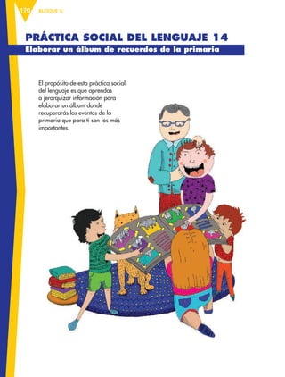BLOQUE V170
PRÁCTICA SOCIAL DEL LENGUAJE 14
Elaborar un álbum de recuerdos de la primaria
El propósito de esta práctica social
del lenguaje es que aprendas
a jerarquizar información para
elaborar un álbum donde
recuperarás los eventos de la
primaria que para ti son los más
importantes.
ESP-6-P-158-184.indd 170 19/08/15 12:32
 