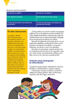 BLOQUE V174
Revisa los siguientes ejemplos.
Descripción sin adjetivo Descripción con adjetivo
Paola declamó un poema. Paola declamó un hermoso poema.
Al inicio del año hicimos una dinámica de
presentación.
Al inicio del año hicimos una dinámica de
presentación divertida.
¿Cómo cambia una oración cuando se le agregan
adjetivos? El uso de adjetivos permite manifestar con
mayor detalle sentimientos o apreciaciones sobre los
acontecimientos que se están presentando. Inclúyelos
en las oraciones que escribirás en tu álbum.
Recuerda los elementos de la descripción: es una
explicación detallada y ordenada de cómo son las
personas, los lugares y los objetos, y sirve para
ambientar una acción o crear una atmósfera.
Describe a tus personajes; comenta el tema con
tus compañeros para buscar en los recuerdos: cómo
son, cómo vestían, qué sentimientos reflejan en las
fotos, cómo se ven, qué más se puede escribir.
Criterios para jerarquizar
la información
Cuando los equipos hayan redactado las secciones
del álbum, intercámbienlas y sugieran mejoras.
Cada equipo recupere sus textos, corríjanlos e
integren los apoyos gráficos: fotos, ilustraciones,
esquemas, pies de imagen, entre otros.
Un dato interesante
La palabra “álbum”
deriva del latín albus,
que significa ‘blanco’. Los
romanos utilizaban una
tablilla blanca para dar a
conocer el mandato del
día, pero no fue sino hasta
el siglo XVII cuando dicha
tablilla, a la cual llamaron
album amicorum, se usó
por algunas universidades
para coleccionar firmas de
colegas de otros países.
De ahí surgió la idea de
definir al álbum como un
libro blanco en el que se
guarda adecuadamente
cualquier tipo de colección
(fotos, estampillas,
monedas, firmas).
ESP-6-P-158-184.indd 174 19/08/15 12:32
 