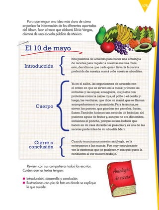 175
Para que tengan una idea más clara de cómo
organizar la información de los diferentes apartados
del álbum, lean el texto que elaboró Silvia Vargas,
alumna de una escuela pública de México.
Nos pusimos de acuerdo para hacer una antología
de recetas para regalar a nuestras mamás. Para
esto, decidimos que cada quien llevaría la receta
preferida de nuestra mamá o de nuestras abuelitas.
Ya en el salón, las organizamos de acuerdo con
el orden en que se sirven en la mesa: primero las
entradas y las sopas; enseguida, los platos con
proteínas como la carne roja, el pollo o el cerdo; y
luego, las verduras, que dice mi mamá que se llaman
acompañamiento o guarnición. Para terminar, se
sirven los postres, que pueden ser pasteles, frutas,
flanes.También hicimos una sección de bebidas; ahí
pusimos aguas de frutas y, aunque no era diciembre,
incluimos el ponche, porque es una bebida que
hacen en mi casa durante las posadas y es una de las
recetas preferidas de mi abuelita Mari.
Cuando terminamos nuestra antología, se la
entregamos a las mamás. Fue muy emocionante
ver lo contentas que se pusieron y con qué gusto la
recibieron al ver nuestro trabajo.
Introducción
Cuerpo
Cierre o
conclusión
Revisen con sus compañeros todos los escritos.
Cuiden que los textos tengan:
nn Introducción, desarrollo y conclusión.
nn Ilustraciones con pie de foto en donde se explique
lo que sucede.
organizar la información de los diferentes apartados
El 10 de mayo
ESP-6-P-158-184.indd 175 19/08/15 12:32
 