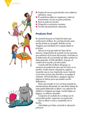 BLOQUE V176
nn Empleo de recursos gramaticales como adjetivos,
adverbios, nexos.
nn El vocabulario debe ser respetuoso y referirse
exactamente a lo que se quiere presentar.
nn Tema en todos los escritos.
nn Ortografía y puntuación correctas.
nn Formato de presentación adecuado.
Producto final
Es momento de pasar en limpio los textos que
conformarán el álbum. En una hoja tamaño carta
escribe el texto ya corregido. Ilústralo con las
imágenes que acordaste con tu equipo desde un
principio.
Reúnan en el grupo todas las hojas de los
alumnos. Organícenlas de acuerdo con las secciones
que señalaron al principio del proyecto. Participen en
la elaboración de una portada que debe contener los
datos generales: el título del álbum, el grupo, el
nombre de la escuela y el ciclo escolar.
Cuando esté listo el álbum del grupo, es
necesario encuadernarlo para que las hojas no se
pierdan. Puede coserse, engraparse, pegarse;
recuerden que es muy importante reusar material,
así la tarea se hace más divertida y se protege el
ambiente. Al final del álbum, agreguen algunas
páginas en blanco para que puedan escribir
dedicatorias.
Dicen que recordar es vivir; es tener presente los
acontecimientos del pasado. En este último trabajo de
sexto grado elaboraste un álbum: una colección de
palabras e imágenes que luego, cuando hojees sus
páginas, se volverán recuerdos.
Compartan el resultado de su trabajo con la
comunidad escolar: organicen una exposición.
Lleva tu álbum a casa y compártelo con tu
familia.
¡Felicidades por haber concluido tu educación
primaria!
ESP-6-P-158-184.indd 176 19/08/15 12:32
 