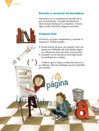 BLOQUE I16
Revisión y corrección de borradores
Intercambia con un compañero tu borrador de la
guía de autoestudio. Corrígelo atendiendo las
observaciones hechas por tu compañero. Si tienes
alguna duda, discútanla y lleguen a acuerdos.
Producto final
Al terminar sus guías, compártanlas y comenten su
experiencia. También pueden:
nn Formar bancos de guías, por ejemplo, crear una
sección en la Biblioteca de Aula donde integren
sus trabajos por área, por tema o por bimestre.
nn Compartir con el resto de la comunidad escolar
los resultados de su trabajo.
Prueba tu guía en alguna evaluación próxima y,
en adelante, utiliza las estrategias que has aprendido
para estudiar.
ESP-6-P-001-041.indd 16 19/08/15 12:12
 