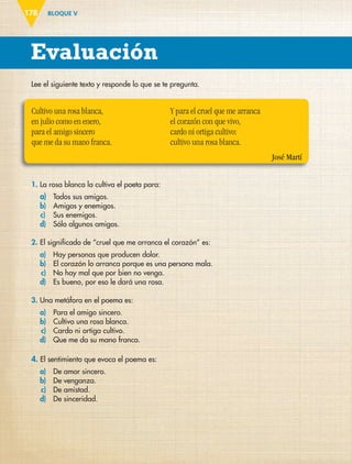BLOQUE V
Evaluación
178
Lee el siguiente texto y responde lo que se te pregunta.
Cultivo una rosa blanca,
en julio como en enero,
para el amigo sincero
que me da su mano franca.
Y para el cruel que me arranca
el corazón con que vivo,
cardo ni ortiga cultivo:
cultivo una rosa blanca.
José Martí
1. La rosa blanca la cultiva el poeta para:
a) Todos sus amigos.
b) Amigos y enemigos.
c) Sus enemigos.
d) Sólo algunos amigos.
2. El significado de “cruel que me arranca el corazón” es:
a) Hay personas que producen dolor.
b) El corazón lo arranca porque es una persona mala.
c) No hay mal que por bien no venga.
d) Es bueno, por eso le dará una rosa.
3. Una metáfora en el poema es:
a) Para el amigo sincero.
b) Cultivo una rosa blanca.
c) Cardo ni ortiga cultivo.
d) Que me da su mano franca.
4. El sentimiento que evoca el poema es:
a) De amor sincero.
b) De venganza.
c) De amistad.
d) De sinceridad.
ESP-6-P-158-184.indd 178 19/08/15 12:32
 
