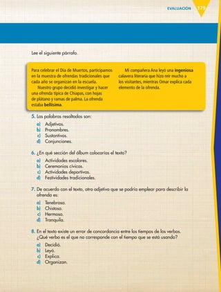 EVALUACIÓN 179
Lee el siguiente párrafo.
Para celebrar el Día de Muertos, participamos
en la muestra de ofrendas tradicionales que
cada año se organizan en la escuela.
Nuestro grupo decidió investigar y hacer
una ofrenda típica de Chiapas, con hojas
de plátano y ramas de palma. La ofrenda
estaba bellísima.
Mi compañera Ana leyó una ingeniosa
calavera literaria que hizo reír mucho a
los visitantes, mientras Omar explica cada
elemento de la ofrenda.
5. Las palabras resaltadas son:
a) Adjetivos.
b) Pronombres.
c) Sustantivos.
d) Conjunciones.
6. ¿En qué sección del álbum colocarías el texto?
a) Actividades escolares.
b) Ceremonias cívicas.
c) Actividades deportivas.
d) Festividades tradicionales.
7. De acuerdo con el texto, otro adjetivo que se podría emplear para describir la
ofrenda es:
a) Tenebrosa.
b) Chistosa.
c) Hermosa.
d) Tranquila.
8. En el texto existe un error de concordancia entre los tiempos de los verbos.
¿Qué verbo es el que no corresponde con el tiempo que se está usando?
a) Decidió.
b) Leyó.
c) Explica.
d) Organizan.
ESP-6-P-158-184.indd 179 19/08/15 12:32
 