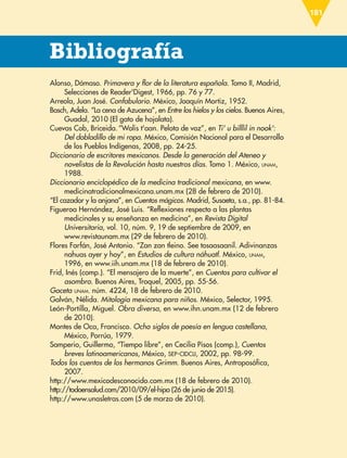Bibliografía
Alonso, Dámaso. Primavera y flor de la literatura española. Tomo II, Madrid,
Selecciones de Reader'Digest, 1966, pp. 76 y 77.
Arreola, Juan José. Confabulario. México, Joaquín Mortiz, 1952.
Basch, Adela. “La cena de Azucena”, en Entre los hielos y los cielos. Buenos Aires,
Guadal, 2010 (El gato de hojalata).
Cuevas Cob, Briceida.“Wolis t'aan. Pelota de voz”, en Ti' u billlil in nook':
Del dobladillo de mi ropa. México, Comisión Nacional para el Desarrollo
de los Pueblos Indígenas, 2008, pp. 24-25.
Diccionario de escritores mexicanos. Desde la generación del Ateneo y
novelistas de la Revolución hasta nuestros días. Tomo 1. México, UNAM,
1988.
Diccionario enciclopédico de la medicina tradicional mexicana, en www.
medicinatradicionalmexicana.unam.mx (28 de febrero de 2010).
“El cazador y la anjana”, en Cuentos mágicos. Madrid, Susaeta, s.a., pp. 81-84.
Figueroa Hernández, José Luis. “Reflexiones respecto a las plantas
medicinales y su enseñanza en medicina”, en Revista Digital
Universitaria, vol. 10, núm. 9, 19 de septiembre de 2009, en
www.revistaunam.mx (29 de febrero de 2010).
Flores Farfán, José Antonio. “Zan zan tleino. See tosaasaanil. Adivinanzas
nahuas ayer y hoy”, en Estudios de cultura náhuatl. México, UNAM,
1996, en www.iih.unam.mx (18 de febrero de 2010).
Frid, Inés (comp.). “El mensajero de la muerte”, en Cuentos para cultivar el
asombro. Buenos Aires, Troquel, 2005, pp. 55-56.
Gaceta UNAM. núm. 4224, 18 de febrero de 2010.
Galván, Nélida. Mitología mexicana para niños. México, Selector, 1995.
León-Portilla, Miguel. Obra diversa, en www.ihn.unam.mx (12 de febrero
de 2010).
Montes de Oca, Francisco. Ocho siglos de poesía en lengua castellana,
México, Porrúa, 1979.
Samperio, Guillermo, “Tiempo libre”, en Cecilia Pisos (comp.), Cuentos
breves latinoamericanos, México, SEP-CIDCLI, 2002, pp. 98-99.
Todos los cuentos de los hermanos Grimm. Buenos Aires, Antroposófica,
2007.
http://www.mexicodesconocido.com.mx (18 de febrero de 2010).
http://todoensalud.com/2010/09/el-hipo (26 de junio de 2015).
http://www.unasletras.com (5 de marzo de 2010).
181
ESP-6-P-158-184.indd 181 18/11/15 12:11
 