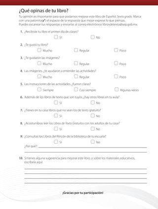 Tu opinión es importante para que podamos mejorar este libro de Español. Sexto grado. Marca
con una palomita(✓) el espacio de la respuesta que mejor exprese lo que piensas.
Puedes escanear tus respuestas y enviarlas al correo electrónico librosdetexto@sep.gob.mx.
1. ¿Recibiste tu libro el primer día de clases?
Sí No
2. ¿Te gustó tu libro?
Mucho Regular Poco
3. ¿Te gustaron las imágenes?
Mucho Regular Poco
4. Las imágenes, ¿te ayudaron a entender las actividades?
Mucho Regular Poco
5. Las instrucciones de las actividades, ¿fueron claras?
Siempre Casi siempre Algunas veces
6. Además de los libros de texto que son tuyos, ¿hay otros libros en tu aula?
Sí No
7. ¿Tienes en tu casa libros que no sean los de texto gratuito?
Sí No
8. ¿Acostumbras leer los Libros de Texto Gratuitos con los adultos de tu casa?
Sí No
9. ¿Consultas los Libros del Rincón de la biblioteca de tu escuela?
Sí No
¿Por qué?:
10. Si tienes alguna sugerencia para mejorar este libro, o sobre los materiales educativos,
escríbela aquí:
¡Gracias por tu participación!
¿Qué opinas de tu libro?
ESP-6-P-158-184.indd 183 19/08/15 12:32
 