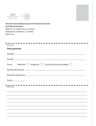 Dirección General Adjunta para la Articulación Curricular
de la Educación Básica
Reforma 122, séptimo piso, col. Juárez,
delegación Cuauhtémoc, C. P. 06600,
México, D. F.
Datos generales
Entidad:
Escuela:
Turno: Matutino Vespertino Escuela de tiempo completo
Nombre del alumno:
Domicilio del alumno:
Grado:
Doblar aquí
Doblar aquí
correo-SEP.indd 2 04/11/15 12:07
 