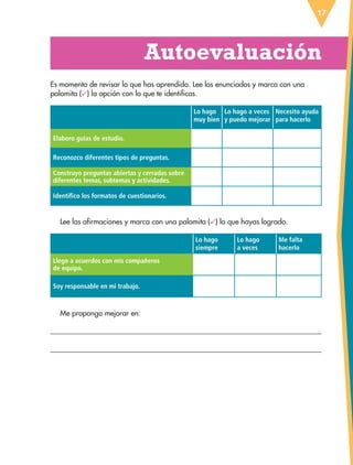 Autoevaluación
17
Es momento de revisar lo que has aprendido. Lee los enunciados y marca con una
palomita ( ) la opción con la que te identificas.
Lo hago
muy bien
Lo hago a veces
y puedo mejorar
Necesito ayuda
para hacerlo
Elaboro guías de estudio.
Reconozco diferentes tipos de preguntas.
Construyo preguntas abiertas y cerradas sobre
diferentes temas, subtemas y actividades.
Identifico los formatos de cuestionarios.
Lee las afirmaciones y marca con una palomita ( ) lo que hayas logrado.
Lo hago
siempre
Lo hago
a veces
Me falta
hacerlo
Llego a acuerdos con mis compañeros
de equipo.
siempre
Soy responsable en mi trabajo.
Me propongo mejorar en:
ESP-6-P-001-041.indd 17 19/08/15 12:12
 