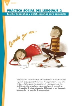 BLOQUE I18
PRÁCTICA SOCIAL DEL LENGUAJE 2
Escribir biografías y autobiografías para compartir
Todas las vidas suelen ser interesantes: están llenas de acontecimientos
significativos que pueblan la memoria de las personas. Cuando se ha
vivido mucho tiempo, se han coleccionado incontables recuerdos.
También las vidas cortas tienen momentos dignos de compartirse.
El propósito de esta práctica social del lenguaje es que elabores tu
autobiografía y la biografía de un compañero.
ESP-6-P-001-041.indd 18 19/08/15 12:12
 