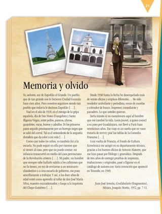 21
Yo, señores, soy de Zapotlán el Grande. Un pueblo
que de tan grande nos lo hicieron Ciudad Guzmán
hace cien años. Pero nosotros seguimos siendo tan
pueblo que todavía le decimos Zapotlán […].
Nací en el año de 1918, en el estrago de la gripa
española, día de San Mateo Evangelista y Santa
Ifigenia Virgen, entre pollos, puercos, chivos,
guajolotes, vacas, burros y caballos. Di los primeros
pasos seguido precisamente por un borrego negro que
se salió del corral. Tal es el antecedente de la angustia
duradera que da color a mi vida […].
Como casi todos los niños, yo también fui a la
escuela. No pude seguir en ella por razones que
sí vienen al caso, pero que no puedo contar: mi
infancia transcurrió en medio del caos provinciano
de la Revolución cristera […]. Mi padre, un hombre
que siempre sabe hallarle salida a los callejones que
no la tienen, en vez de enviarme a un seminario
clandestino o a una escuela de gobierno, me puso
sencillamente a trabajar. Y así, a los doce años de
edad entré como aprendiz al taller de don José María
Silva, maestro encuadernador, y luego a la imprenta
del Chepo Gutiérrez […].
Desde 1930 hasta la fecha he desempeñado más
de veinte oficios y empleos diferentes… He sido
vendedor ambulante y periodista; mozo de cuerdas
y cobrador de banco. Impresor, comediante y
panadero. Lo que ustedes quieran.
Sería injusto si no mencionara aquí al hombre
que me cambió la vida. Louis Jouvet, a quien conocí
a su paso por Guadalajara, me llevó a París hace
veinticinco años. Ese viaje es un sueño que en vano
trataría de revivir; pisé las tablas de la Comedia
Francesa […].
A mi vuelta de Francia, el Fondo de Cultura
Económica me acogió en su departamento técnico,
gracias a los buenos oficios de Antonio Alatorre, que
me hizo pasar por filólogo y gramático. Después
de tres años de corregir pruebas de imprenta,
traducciones y originales, pasé a figurar en el
catálogo de autores con Varia invención que apareció
en Tezontle, en 1949.
Juan José Arreola, Confabulario (fragmentos),
México, Joaquín Mortiz, 1952, pp. 7-11.
Memoria y olvido
ESP-6-P-001-041.indd 21 19/08/15 12:12
 