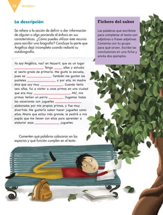 BLOQUE I26
Fichero del saber
Las palabras que escribiste
para completar el texto son
adjetivos o frases adjetivas.
Comenta con tu grupo
para qué sirven. Escribe las
conclusiones en una ficha y
anota dos ejemplos.
La descripción
Se refiere a la acción de definir o dar información
de alguien o algo poniendo el énfasis en sus
características. ¿Cómo puedes utilizar este recurso
para escribir una biografía? Concluye la parte que
Angélica dejó incompleta cuando redactó su
autobiografía.
Yo soy Angélica, nací en Nayarit, que es un lugar
______________. Tengo ____ años y estudio
el sexto grado de primaria. Me gusta la escuela,
pues es ____________. También me gustan los
pasteles ______________ y por ello, mi madre
dice que soy muy ___________. Cuando tenía
seis años, fui a visitar a unos primos en una ciudad
que era muy __________________. Ahí, mis
primos tenían un perro _______. Jugamos todas
las vacaciones con juguetes _____________
elaborados por mis propios primos, y fue muy
divertido. Me gustaría saber hacer juguetes como
ellos. Ahora que estoy más grande, le pediré a mis
papás que me lleven con ellos para aprender a
elaborar esos ____________ juguetes.
Comenten qué palabras colocaron en los
espacios y qué función cumplen en el texto.
ESP-6-P-001-041.indd 26 19/08/15 12:12
 