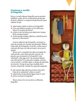 27
Comienza a escribir
la biografía
Busca y consulta algunas biografías que te permitan
establecer cuáles son las características de este tipo
de texto y elaborar un esquema de planificación para
redactar el tuyo.
nn ¿Qué tiempo verbal se utiliza en la biografía?
nn ¿Con qué palabras puedes unir las ideas para
indicar la sucesión de hechos?
nn ¿Cómo sirven las fechas para determinar tiempos
de los acontecimientos?
nn ¿Cómo puedes emplear adjetivos y adverbios para
precisar la información?
Inicia la redacción de la biografía. Acomoda tus
notas de acuerdo con el orden que planeaste. Elabora
el borrador de la biografía; al escribir, verifica que en
cada párrafo haya una idea principal y otras que la
apoyen.
Revisa con tu compañero las ideas principales de
cada párrafo: ¿esas ideas permiten conocer a la
persona que se presenta en la biografía? ¿Son
suficientes? ¿Hay algo más? ¿Es necesario obtener
más información? Si tu texto está completo, continúa
con la revisión; si te faltan datos, es tiempo de colocarlos
en el escrito. Corrige lo que haya resultado de la
revisión compartida. Contesta las siguientes preguntas:
nn ¿Se comenta algo sobre los primeros años de la
niñez de tu compañero? ¿Qué se cuenta?
nn ¿Qué hechos le permitieron llegar hasta 6º año?
nn ¿Cómo concluye la biografía?
Revisa cómo es la voz narrativa en diferentes
biografías.
ESP-6-P-001-041.indd 27 19/08/15 12:12
 