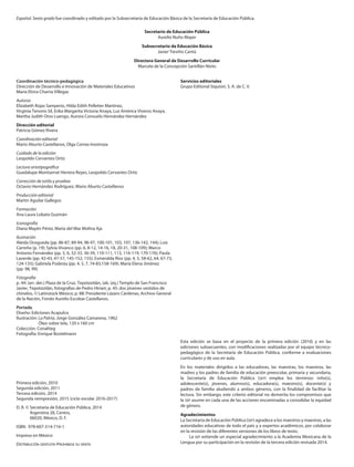 Servicios editoriales
Grupo Editorial Siquisirí, S. A. de C. V.
Esta edición se basa en el proyecto de la primera edición (2010) y en las
ediciones subsecuentes, con modificaciones realizadas por el equipo técnico-
pedagógico de la Secretaría de Educación Pública, conforme a evaluaciones
curriculares y de uso en aula.
En los materiales dirigidos a las educadoras, las maestras, los maestros, las
madres y los padres de familia de educación preescolar, primaria y secundaria,
la Secretaría de Educación Pública (SEP) emplea los términos: niño(s),
adolescente(s), jóvenes, alumno(s), educadora(s), maestro(s), docente(s) y
padres de familia aludiendo a ambos géneros, con la finalidad de facilitar la
lectura. Sin embargo, este criterio editorial no demerita los compromisos que
la SEP asume en cada una de las acciones encaminadas a consolidar la equidad
de género.
Agradecimientos
La Secretaría de Educación Pública (SEP) agradece a los maestros y maestras, a las
autoridades educativas de todo el país y a expertos académicos, por colaborar
en la revisión de las diferentes versiones de los libros de texto.
La SEP extiende un especial agradecimiento a la Academia Mexicana de la
Lengua por su participación en la revisión de la tercera edición revisada 2014.
Coordinación técnico-pedagógica
Dirección de Desarrollo e Innovación de Materiales Educativos
María Elvira Charria Villegas
Autoras
Elizabeth Rojas Samperio, Hilda Edith Pelletier Martínez,
Virginia Tenorio Sil, Erika Margarita Victoria Anaya, Luz América Viveros Anaya,
Martha Judith Oros Luengo, Aurora Consuelo Hernández Hernández
Dirección editorial
Patricia Gómez Rivera
Coordinación editorial
Mario Aburto Castellanos, Olga Correa Inostroza
Cuidado de la edición
Leopoldo Cervantes Ortiz
Lectura ortotipográfica
Guadalupe Montserrat Herrera Reyes, Leopoldo Cervantes Ortiz
Corrección de estilo y pruebas
Octavio Hernández Rodríguez, Mario Aburto Castellanos
Producción editorial
Martín Aguilar Gallegos
Formación
Ana Laura Lobato Guzmán
Iconografía
Diana Mayén Pérez, María del Mar Molina Aja
Ilustración
Aleida Ocegueda (pp. 86-87, 89-94, 96-97, 100-101, 103, 107, 136-142, 144); Luis
Carreño (p. 19); Sylvia Vivanco (pp. 6, 8-12, 14-16, 18, 20-31, 108-109); Marco
Antonio Fernández (pp. 5, 6, 32-33, 36-39, 110-111, 113, 116-119, 170-176); Paula
Laverde (pp. 42-43, 47-57, 145-152, 155); Esmeralda Ríos (pp. 4, 5, 58-62, 64, 67-73,
124-135); Gabriela Podesta (pp. 4, 5, 7, 74-83,158-169); María Elena Jiménez
(pp. 98, 99).
Fotografía
p. 44: (arr. der.) Plaza de la Cruz, Tepotzotlán, (ab. izq.) Templo de San Francisco
Javier, Tepotzotlán, fotografías de Pedro Hiriart; p. 45: dos jóvenes vestidos de
chinelos, © Latinstock México; p. 88: Presidente Lázaro Cárdenas, Archivo General
de la Nación, Fondo Aurelio Escobar Castellanos.
Portada
Diseño: Ediciones Acapulco
Ilustración: La Patria, Jorge González Camarena, 1962
Óleo sobre tela, 120 x 160 cm
Colección: Conaliteg
Fotografía: Enrique Bostelmann
Primera edición, 2010
Segunda edición, 2011
Tercera edición, 2014
Segunda reimpresión, 2015 (ciclo escolar 2016-2017)
D. R. © Secretaría de Educación Pública, 2014
Argentina 28, Centro,
06020, México, D. F.
ISBN: 978-607-514-716-1
Impreso en México
DISTRIBUCIÓN GRATUITA-PROHIBIDA SU VENTA
Español. Sexto grado fue coordinado y editado por la Subsecretaría de Educación Básica de la Secretaría de Educación Pública.
Secretario de Educación Pública
Aurelio Nuño Mayer
Subsecretario de Educación Básica
Javier Treviño Cantú
Directora General de Desarrollo Curricular
Marcela de la Concepción Santillán Nieto
ESP-6-LEGAL-16-17.indd 2 30/10/15 12:45
 