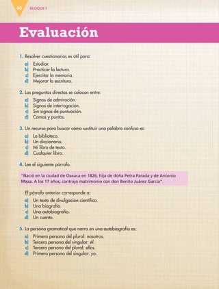 BLOQUE I
Evaluación
40
1. Resolver cuestionarios es útil para:
a) Estudiar.
b) Practicar la lectura.
c) Ejercitar la memoria.
d) Mejorar la escritura.
2. Las preguntas directas se colocan entre:
a) Signos de admiración.
b) Signos de interrogación.
c) Sin signos de puntuación.
d) Comas y puntos.
3. Un recurso para buscar cómo sustituir una palabra confusa es:
a) La biblioteca.
b) Un diccionario.
c) Mi libro de texto.
d) Cualquier libro.
4. Lee el siguiente párrafo.
El párrafo anterior corresponde a:
a) Un texto de divulgación científica.
b) Una biografía.
c) Una autobiografía.
d) Un cuento.
5. La persona gramatical que narra en una autobiografía es:
a) Primera persona del plural: nosotros.
b) Tercera persona del singular: él.
c) Tercera persona del plural: ellos.
d) Primera persona del singular: yo.
“Nació en la ciudad de Oaxaca en 1826, hija de doña Petra Parada y de Antonio
Maza. A los 17 años, contrajo matrimonio con don Benito Juárez García”.
ESP-6-P-001-041.indd 40 19/08/15 12:13
 