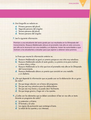 EVALUACIÓN 41
6. Una biografía se redacta en:
a) Primera persona del plural.
b) Segunda persona del singular.
c) Tercera persona del plural.
d) Tercera persona del singular.
7. Lee la siguiente información.
Premian a una estudiante del sexto grado por sus resultados en la Olimpiada del
Conocimiento. Rosaura Maldonado obtuvo el promedio más alto en este concurso,
por ello se le reconoció con una medalla y un diploma. Instan las autoridades a que
motiven a los estudiantes a estudiar para que aspiren a obtener estos premios.
La frase que resume la información anterior es:
a) Rosaura Maldonado se ganó un premio porque es una niña muy estudiosa.
b) Rosaura Maldonado estudia el sexto grado y su premio sirve para motivar
a otros niños y niñas.
c) Rosaura Maldonado es la niña que tuvo el promedio más alto en la Olimpiada
del Conocimiento.
d) Rosaura Maldonado obtuvo un premio que consistió en una medalla
y un diploma.
8. ¿De qué depende la información que se puede usar en la elaboración de un guion
de radio?
a) De que tenga relación con el tema del programa.
b) De que sea muy atractiva para los elaboradores.
c) De que sea muy breve y se pueda decir fácilmente.
d) De que tenga gracia y haga reír a los oyentes.
9. ¿Cuáles son los elementos que se deben considerar al leer en voz alta un texto
durante un programa de radio?
a) La extensión y el tema.
b) El formato y el color.
c) Los signos de puntuación que contenga el texto.
d) La edad de los oyentes y sus intereses.
ESP-6-P-001-041.indd 41 19/08/15 12:13
 
