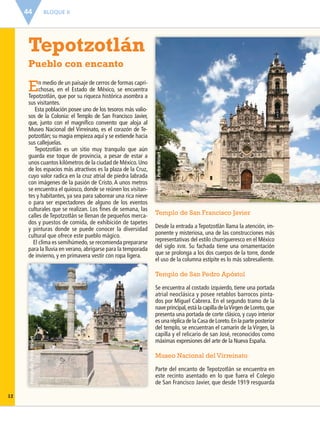 BLOQUE II44
Fotografía:PedroHiriart
Fotografía:PedroHiriart
En medio de un paisaje de cerros de formas capri-
chosas, en el Estado de México, se encuentra
Tepotzotlán, que por su riqueza histórica asombra a
sus visitantes.
Esta población posee uno de los tesoros más valio-
sos de la Colonia: el Templo de San Francisco Javier,
que, junto con el magníﬁco convento que aloja al
Museo Nacional del Virreinato, es el corazón de Te-
potzotlán; su magia empieza aquí y se extiende hacia
sus callejuelas.
Tepotzotlán es un sitio muy tranquilo que aún
guarda ese toque de provincia, a pesar de estar a
unos cuantos kilómetros de la ciudad de México.Uno
de los espacios más atractivos es la plaza de la Cruz,
cuyo valor radica en la cruz atrial de piedra labrada
con imágenes de la pasión de Cristo. A unos metros
se encuentra el quiosco, donde se reúnen los visitan-
tes y habitantes, ya sea para saborear una rica nieve
o para ser espectadores de alguno de los eventos
culturales que se realizan. Los ﬁnes de semana, las
calles de Tepotzotlán se llenan de pequeños merca-
dos y puestos de comida, de exhibición de tapetes
y pinturas donde se puede conocer la diversidad
cultural que ofrece este pueblo mágico.
El clima es semihúmedo, se recomienda prepararse
para la lluvia en verano, abrigarse para la temporada
de invierno, y en primavera vestir con ropa ligera.
Tepotzotlán
Pueblo con encanto
Templo de San Francisco Javier
Desde la entrada a Tepotzotlán llama la atención, im-
ponente y misteriosa, una de las construcciones más
representativas del estilo churrigueresco en el México
del siglo XVIII. Su fachada tiene una ornamentación
que se prolonga a los dos cuerpos de la torre, donde
el uso de la columna estípite es lo más sobresaliente.
Templo de San Pedro Apóstol
Se encuentra al costado izquierdo, tiene una portada
atrial neoclásica y posee retablos barrocos pinta-
dos por Miguel Cabrera. En el segundo tramo de la
nave principal,está la capilla de laVirgen de Loreto,que
presenta una portada de corte clásico, y cuyo interior
es una réplica de la Casa de Loreto.En la parte posterior
del templo, se encuentran el camarín de la Virgen, la
capilla y el relicario de san José, reconocidos como
máximas expresiones del arte de la Nueva España.
Museo Nacional del Virreinato
Parte del encanto de Tepotzotlán se encuentra en
este recinto asentado en lo que fuera el Colegio
de San Francisco Javier, que desde 1919 resguarda
12
ESP-6-P-042-085.indd 44 19/08/15 12:16
 