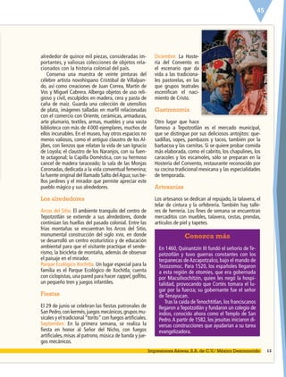 45
Fotografía:LatinStock
alrededor de quince mil piezas, consideradas im-
portantes, y valiosas colecciones de objetos rela-
cionados con la historia colonial del país.
Conserva una muestra de veinte pinturas del
célebre artista novohispano Cristóbal de Villalpan-
do, así como creaciones de Juan Correa, Martín de
Vos y Miguel Cabrera. Alberga objetos de uso reli-
gioso y civil, esculpidos en madera, cera y pasta de
caña de maíz. Guarda una colección de utensilios
de plata, imágenes talladas en marﬁl relacionadas
con el comercio con Oriente, cerámicas, armaduras,
arte plumario, textiles, armas, muebles y una vasta
biblioteca con más de 4000 ejemplares, muchos de
ellos incunables. En el museo, hay otros espacios no
menos valiosos, como el antiguo claustro de los Al-
jibes, con lienzos que relatan la vida de san Ignacio
de Loyola; el claustro de los Naranjos, con su fuen-
te octagonal; la Capilla Doméstica, con su hermoso
cancel de madera taraceado; la sala de las Monjas
Coronadas, dedicada a la vida conventual femenina;
la fuente original del llamado Salto delAgua; sus be-
llos jardines y el mirador que permite apreciar este
pueblo mágico y sus alrededores.
Los alrededores
Arcos del Sitio. El ambiente tranquilo del centro de
Tepotzotlán se extiende a sus alrededores, donde
continúan las huellas del pasado colonial. Entre las
frías montañas se encuentran los Arcos del Sitio,
monumental construcción del siglo XVIII, en donde
se desarrolló un centro ecoturístico y de educación
ambiental para que el visitante practique el sende-
rismo, la bicicleta de montaña, además de observar
el paisaje en el mirador.
Parque Ecológico Xochitla. Un lugar especial para la
familia es el Parque Ecológico de Xochitla; cuenta
con ciclopistas, una pared para hacer rappel, golﬁto,
un pequeño tren y juegos infantiles.
Fiestas
El 29 de junio se celebran las ﬁestas patronales de
San Pedro,con kermés,juegos mecánicos,grupos mu-
sicales y el tradicional“torito”con fuegos artiﬁciales.
Septiembre: En la primera semana, se realiza la
ﬁesta en honor al Señor del Nicho, con fuegos
artiﬁciales, misas al patrono, música de banda y jue-
gos mecánicos.
Diciembre: La Hoste-
ría del Convento es
el escenario que da
vida a las tradiciona-
les pastorelas, en las
que grupos teatrales
esceniﬁcan el naci-
miento de Cristo.
Gastronomía
Otro lugar que hace
famoso a Tepotzotlán es el mercado municipal,
que se distingue por sus deliciosos antojitos: que-
sadillas, sopes, pambazos y tacos, también por la
barbacoa y las carnitas. Si se quiere probar comida
más elaborada, como el cabrito, los chapulines, los
caracoles y los escamoles, sólo se preparan en la
Hostería del Convento, restaurante reconocido por
su cocina tradicional mexicana y las especialidades
de temporada.
Artesanías
Los artesanos se dedican al repujado, la talavera, el
telar de cintura y la orfebrería. También hay talle-
res de herrería. Los ﬁnes de semana se encuentran
mercaditos con muebles, talavera, cestas, prendas,
artículos de piel y tapetes.
13Impresiones Aéreas, S.A. de C.V./ México Desconocido
Conozca más
En 1460, Quinantzin III fundó el señorío de Te-
potzotlán y tuvo guerras constantes con los
tecpanecas de Azcapotzalco, bajo el mando de
Tezozomoc. Para 1520, los españoles llegaron
a esta región de otomíes, que era gobernada
por Macuilxochitzin, quien les negó la hospi-
talidad, provocando que Cortés tomara el lu-
gar por la fuerza; su gobernante fue el señor
de Tenayucan.
Tras la caída de Tenochtitlan, los franciscanos
llegaron a Tepotzotlán y fundaron un colegio de
indios, conocido ahora como el Templo de San
Pedro.A partir de 1582, los jesuitas iniciaron di-
versas construcciones que ayudarían a su tarea
evangelizadora.
ESP-6-P-042-085.indd 45 19/08/15 17:41
 