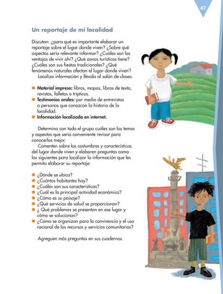 47
Un reportaje de mi localidad
Discutan: ¿para qué es importante elaborar un
reportaje sobre el lugar donde viven? ¿Sobre qué
aspectos sería relevante informar? ¿Cuáles son las
ventajas de vivir ahí? ¿Qué zonas turísticas tiene?
¿Cuáles son sus fiestas tradicionales? ¿Qué
fenómenos naturales afectan el lugar donde viven?
Localiza información y llévala al salón de clases.
nn Material impreso: libros, mapas, libros de texto,
revistas, folletos o trípticos.
nn Testimonios orales: por medio de entrevistas
a personas que conozcan la historia de la
localidad.
nn Información localizada en internet.
Determina con todo el grupo cuáles son los temas
y aspectos que sería conveniente revisar para
conocerlos mejor.
Comenten sobre las costumbres y características
del lugar donde viven y elaboren preguntas como
las siguientes para localizar la información que les
permita elaborar su reportaje:
nn ¿Dónde se ubica?
nn ¿Cuántos habitantes hay?
nn ¿Cuáles son sus características?
nn ¿Cuál es la principal actividad económica?
nn ¿Cómo es su paisaje?
nn ¿Qué servicios de salud se proporcionan?
nn ¿ Qué problemas se presentan en ese lugar y
cómo se solucionan?
nn ¿Cómo se organizan para la convivencia y el uso
racional de los recursos y servicios comunitarios?
Agreguen más preguntas en sus cuadernos.
ESP-6-P-042-085.indd 47 19/08/15 12:16
 