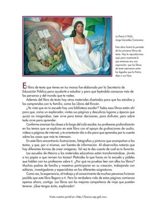 La Patria (1962),
Jorge González Camarena.
Esta obra ilustró la portada
de los primeros libros de
texto. Hoy la reproducimos
aquí para mostrarte lo
que entonces era una
aspiración: que los libros
de texto estuvieran entre
los legados que la Patria
deja a sus hijos.
El libro de texto que tienes en tus manos fue elaborado por la Secretaría de
Educación Pública para ayudarte a estudiar y para que leyéndolo conozcas más de
las personas y del mundo que te rodea.
Además del libro de texto hay otros materiales diseñados para que los estudies y
los comprendas con tu familia, como los Libros del Rincón.
¿Ya viste que en tu escuela hay una biblioteca escolar? Todos esos libros están ahí
para que, como un explorador, visites sus páginas y descubras lugares y épocas que
quizá no imaginabas. Leer sirve para tomar decisiones, para disfrutar, pero sobre
todo sirve para aprender.
Conforme avancen las clases a lo largo del ciclo escolar, tus profesores profundizarán
en los temas que se explican en este libro con el apoyo de grabaciones de audio,
videos o páginas de internet, y te orientarán día a día para que aprendas por tu cuenta
sobre las cosas que más te interesan.
En este libro encontrarás ilustraciones, fotografías y pinturas que acompañan a los
textos, y que, por sí mismas, son fuentes de información. Al observarlas notarás que
hay diferentes formas de crear imágenes. Tal vez te des cuenta de cuál es tu favorita.
Las escuelas de México y los materiales educativos están transformándose. ¡Invita
a tus papás a que revisen tus tareas! Platícales lo que haces en la escuela y pídeles
que hablen con tus profesores sobre ti. ¿Por qué no pruebas leer con ellos tus libros?
Muchos padres de familia y maestros participaron en su creación, trabajando con
editores, investigadores y especialistas en las diferentes asignaturas.
Como ves, la experiencia, el trabajo y el conocimiento de muchas personas hicieron
posible que este libro llegara a ti. Pero la verdadera vida de estas páginas comienza
apenas ahora, contigo. Los libros son los mejores compañeros de viaje que pueden
tenerse. ¡Que tengas éxito, explorador!
Visita nuestro portal en <http://basica.sep.gob.mx>.
ESP-6-P-001-041.indd 3 19/08/15 12:12
 