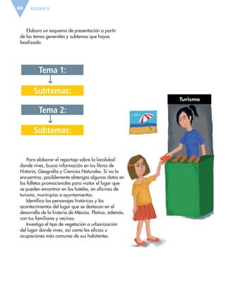 Tema 1:
Tema 2:
Subtemas:
Subtemas:
BLOQUE II48
Turismo
Elabora un esquema de presentación a partir
de los temas generales y subtemas que hayas
localizado.
Para elaborar el reportaje sobre la localidad
donde vives, busca información en tus libros de
Historia, Geografía y Ciencias Naturales. Si no la
encuentras, posiblemente obtengas algunos datos en
los folletos promocionales para visitar el lugar que
se pueden encontrar en los hoteles, en oficinas de
turismo, municipios o ayuntamientos.
Identifica los personajes históricos y los
acontecimientos del lugar que se destacan en el
desarrollo de la historia de México. Platica, además,
con tus familiares y vecinos.
Investiga el tipo de vegetación o urbanización
del lugar donde vives, así como los oficios u
ocupaciones más comunes de sus habitantes.
ESP-6-P-042-085.indd 48 19/08/15 12:16
 