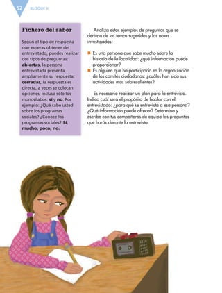 BLOQUE II52
Analiza estos ejemplos de preguntas que se
derivan de los temas sugeridos y las notas
investigadas:
nn Es una persona que sabe mucho sobre la
historia de la localidad: ¿qué información puede
proporcionar?
nn Es alguien que ha participado en la organización
de los comités ciudadanos: ¿cuáles han sido sus
actividades más sobresalientes?
Es necesario realizar un plan para la entrevista.
Indica cuál será el propósito de hablar con el
entrevistado: ¿para qué se entrevista a esa persona?
¿Qué información puede ofrecer? Determina y
escribe con tus compañeros de equipo las preguntas
que harás durante la entrevista.
Fichero del saber
Según el tipo de respuesta
que esperas obtener del
entrevistado, puedes realizar
dos tipos de preguntas:
abiertas, la persona
entrevistada presenta
ampliamente su respuesta;
cerradas, la respuesta es
directa, a veces se colocan
opciones, incluso sólo los
monosílabos: sí y no. Por
ejemplo: ¿Qué sabe usted
sobre los programas
sociales? ¿Conoce los
programas sociales? Sí,
mucho, poco, no.
ESP-6-P-042-085.indd 52 19/08/15 12:16
 
