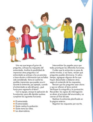 53
Una vez que tengas el guion de
preguntas, anticipa las respuestas del
entrevistado. Analiza la posibilidad de
improvisar otras preguntas si el
entrevistado se anticipa a las ya previstas
o hace alusión a información que no había
sido considerada. Toma en cuenta los
posibles imprevistos que pueden ocurrir
durante la entrevista; por ejemplo, cuando
el entrevistado se sale del guion, ¿qué
harás para regresarlo al tema?
Con tu equipo, ensaya la aplicación de
la entrevista; para ello decidan quiénes
cumplirán las siguientes funciones:
nn El entrevistado.
nn El entrevistador.
nn Quién realiza la grabación.
nn Quién toma las notas.
nn Los observadores.
Intercambien los papeles para que
todos practiquen las diferentes funciones.
Cuiden que la entrevista no pase de
veinte minutos; si así fuera, revisen qué
preguntas pueden eliminarse. Si sobra
tiempo, agreguen algunas de las que
hayan descartado o elaboren otras
según el contenido de las respuestas.
Revisen que las preguntas sean claras
y que se refieran al tema central.
Verifiquen la ortografía y la puntuación.
Recuerden: los signos de interrogación
se abren al principio del enunciado y se
cierran al final de éste.
Realicen la entrevista planificada en
la página anterior.
Registren las respuestas por escrito.
ESP-6-P-042-085.indd 53 19/08/15 12:16
 